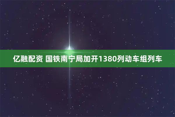 亿融配资 国铁南宁局加开1380列动车组列车