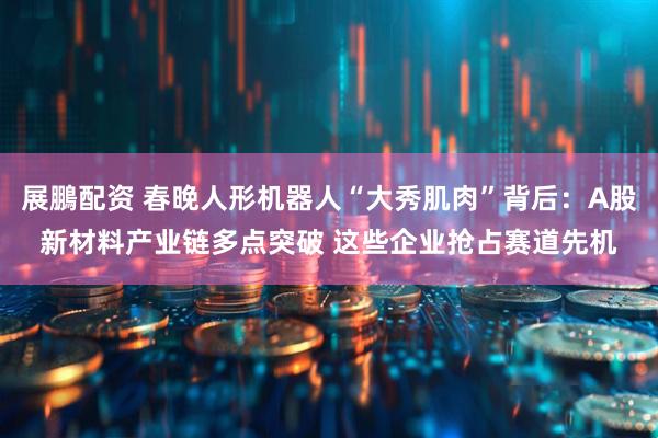 展鵬配资 春晚人形机器人“大秀肌肉”背后：A股新材料产业链多点突破 这些企业抢占赛道先机