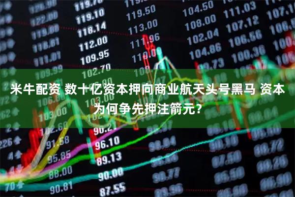 米牛配资 数十亿资本押向商业航天头号黑马 资本为何争先押注箭元？