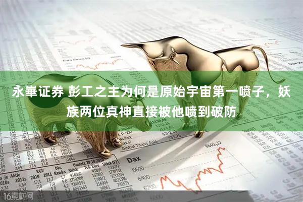 永崋证券 彭工之主为何是原始宇宙第一喷子，妖族两位真神直接被他喷到破防