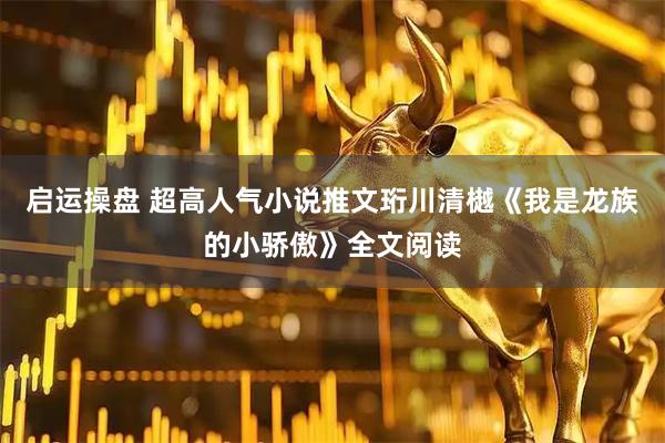 启运操盘 超高人气小说推文珩川清樾《我是龙族的小骄傲》全文阅读