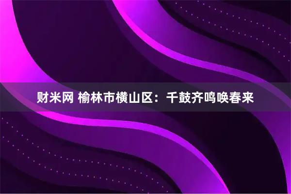 财米网 榆林市横山区：千鼓齐鸣唤春来