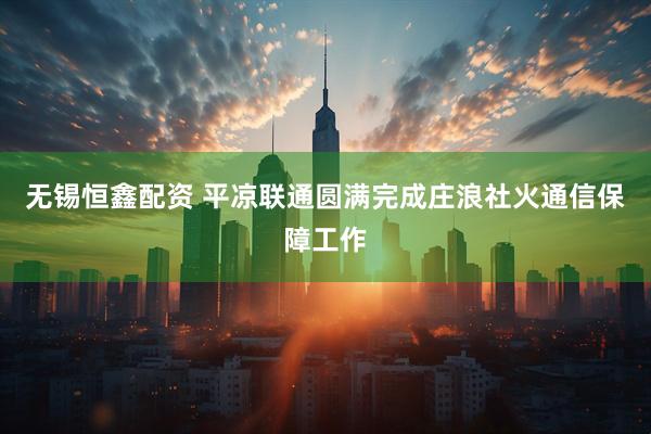 无锡恒鑫配资 平凉联通圆满完成庄浪社火通信保障工作