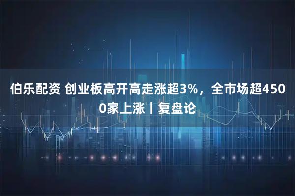 伯乐配资 创业板高开高走涨超3%，全市场超4500家上涨丨复盘论