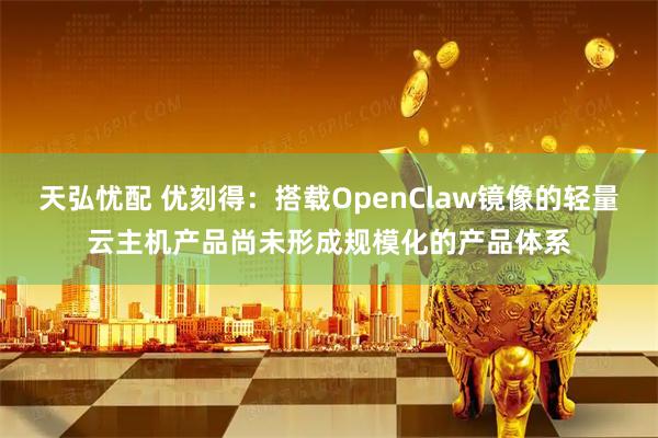 天弘忧配 优刻得：搭载OpenClaw镜像的轻量云主机产品尚未形成规模化的产品体系