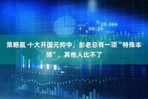 策略赢 十大开国元帅中，彭老总有一项“特殊本领”，其他人比不了