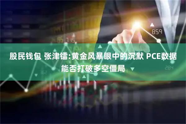 股民钱包 张津镭:黄金风暴眼中的沉默 PCE数据能否打破多空僵局