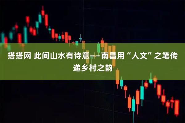 搭搭网 此间山水有诗意——南昌用“人文”之笔传递乡村之韵