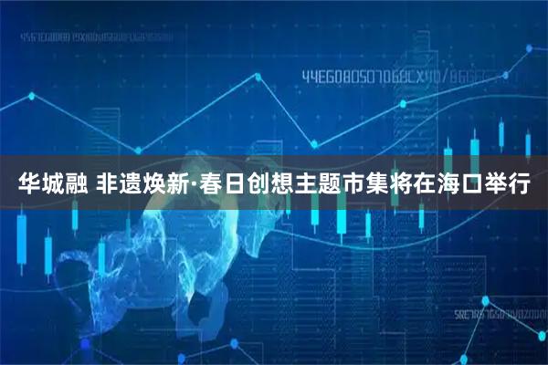 华城融 非遗焕新·春日创想主题市集将在海口举行