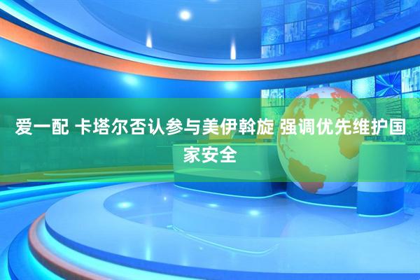 爱一配 卡塔尔否认参与美伊斡旋 强调优先维护国家安全