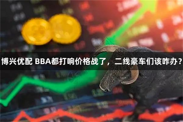 博兴优配 BBA都打响价格战了，二线豪车们该咋办？