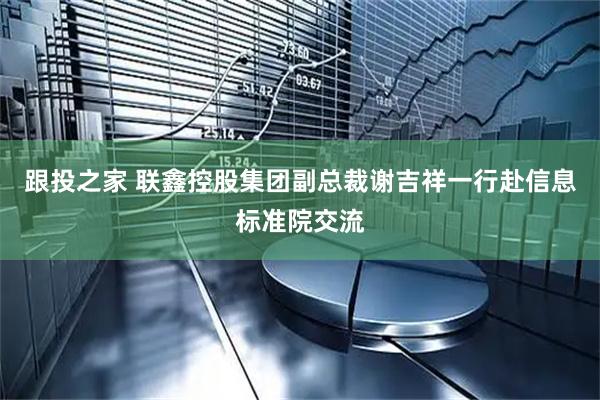 跟投之家 联鑫控股集团副总裁谢吉祥一行赴信息标准院交流