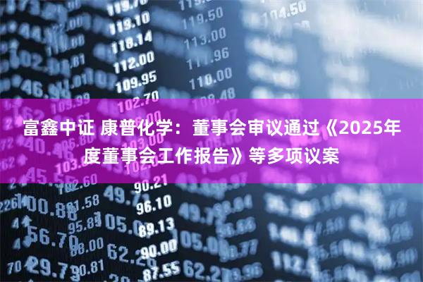 富鑫中证 康普化学：董事会审议通过《2025年度董事会工作报告》等多项议案