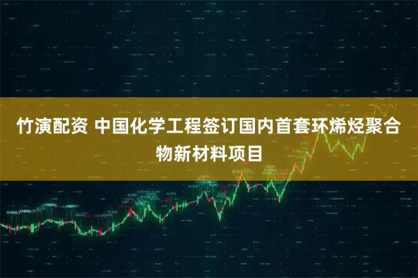 竹演配资 中国化学工程签订国内首套环烯烃聚合物新材料项目