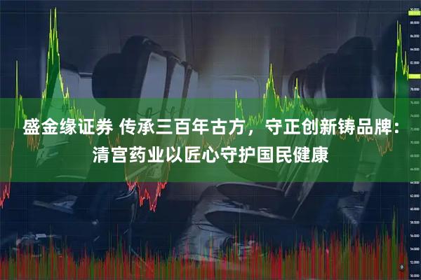 盛金缘证券 传承三百年古方，守正创新铸品牌：清宫药业以匠心守护国民健康