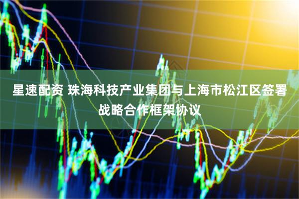星速配资 珠海科技产业集团与上海市松江区签署战略合作框架协议
