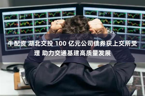 牛配资 湖北交投 100 亿元公司债券获上交所受理 助力交通基建高质量发展