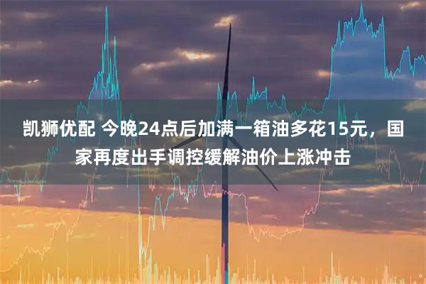 凯狮优配 今晚24点后加满一箱油多花15元，国家再度出手调控缓解油价上涨冲击