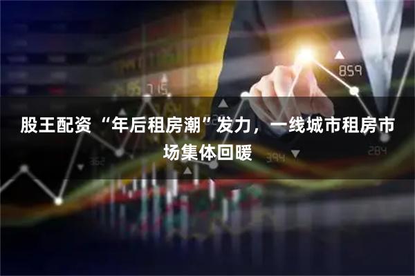 股王配资 “年后租房潮”发力，一线城市租房市场集体回暖