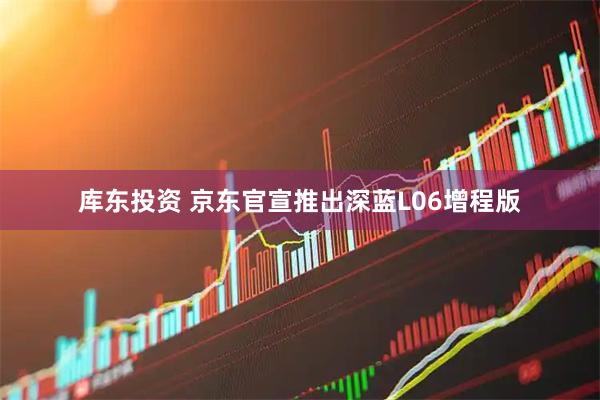 库东投资 京东官宣推出深蓝L06增程版