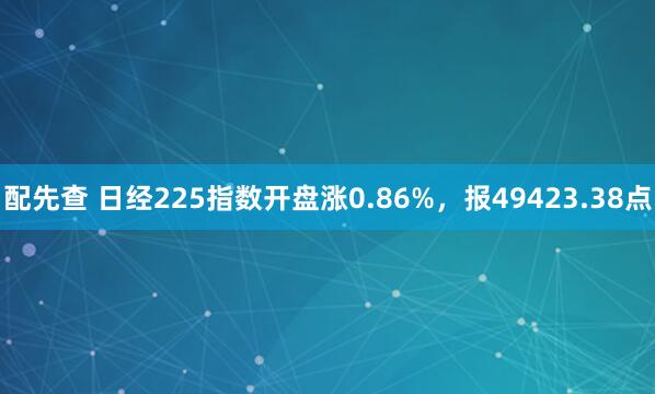 配先查 日经225指数开盘涨0.86%，报49423.38点