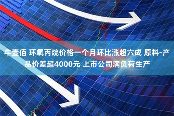 牛壹佰 环氧丙烷价格一个月环比涨超六成 原料-产品价差超4000元 上市公司满负荷生产
