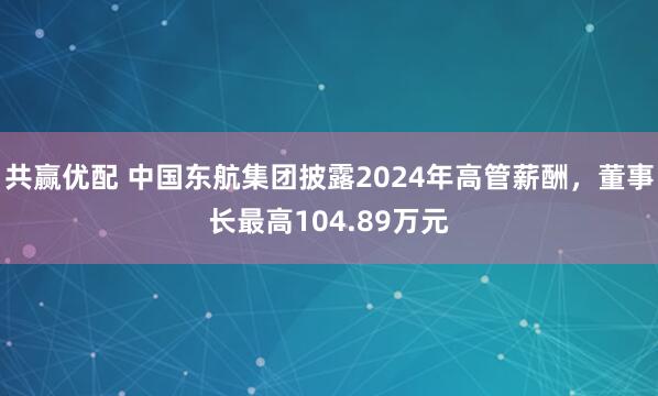 共赢优配 中国东航集团披露2024年高管薪酬,董事长最高104.89万元