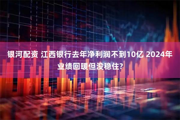 银河配资 江西银行去年净利润不到10亿 2024年业绩回暖但没稳住?
