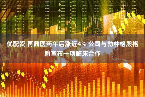 优配资 再鼎医药午后涨近4% 公司与勃林格殷格翰宣布一项临床合作
