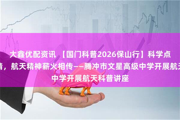 大鑫优配资讯 【国门科普2026保山行】科学点燃青春热情,航天精神薪火相传——腾冲市文星高级中学开展航天科普讲座
