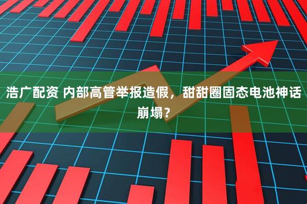 浩广配资 内部高管举报造假,甜甜圈固态电池神话崩塌?