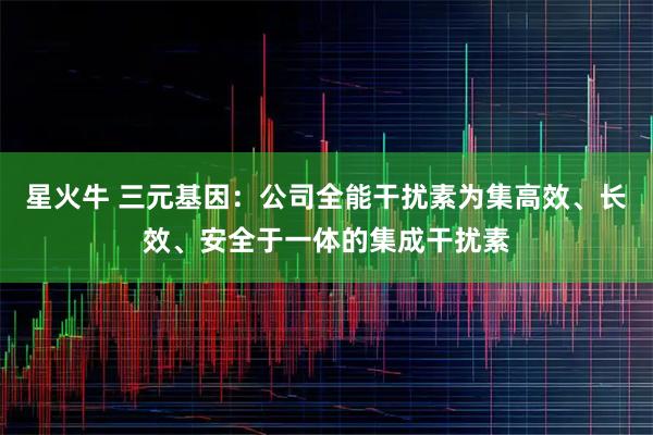 星火牛 三元基因：公司全能干扰素为集高效、长效、安全于一体的集成干扰素