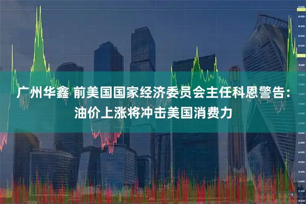 广州华鑫 前美国国家经济委员会主任科恩警告：油价上涨将冲击美国消费力