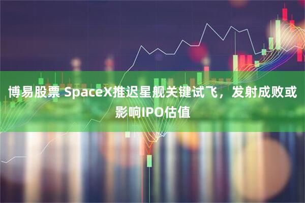 博易股票 SpaceX推迟星舰关键试飞,发射成败或影响IPO估值