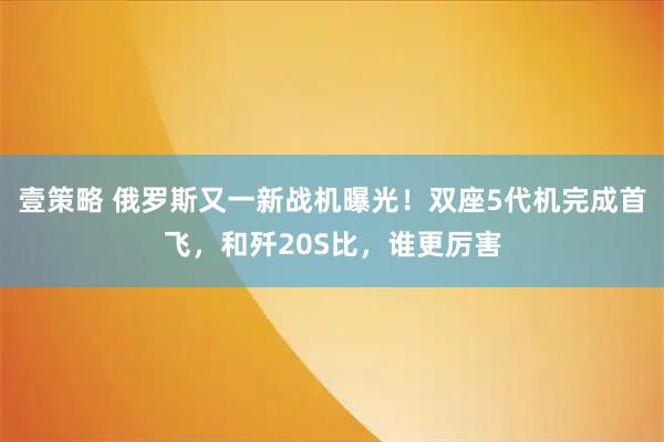 壹策略 俄罗斯又一新战机曝光！双座5代机完成首飞，和歼20S比，谁更厉害