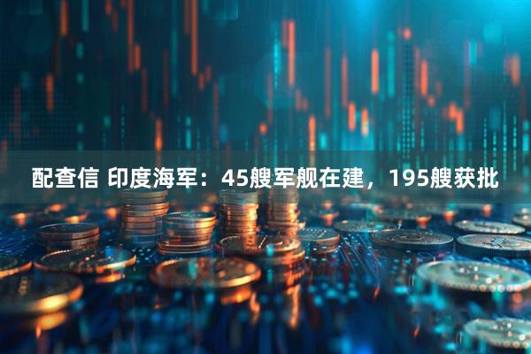 配查信 印度海军：45艘军舰在建，195艘获批