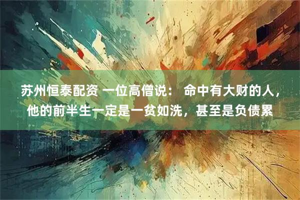 苏州恒泰配资 一位高僧说： 命中有大财的人，他的前半生一定是一贫如洗，甚至是负债累