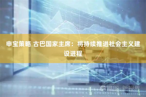 申宝策略 古巴国家主席：将持续推进社会主义建设进程
