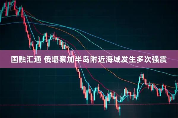 国融汇通 俄堪察加半岛附近海域发生多次强震