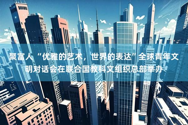 聚富人 “优雅的艺术，世界的表达”全球青年文明对话会在联合国教科文组织总部举办