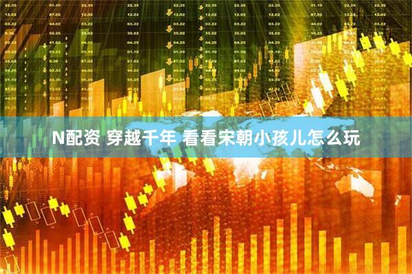 N配资 穿越千年 看看宋朝小孩儿怎么玩