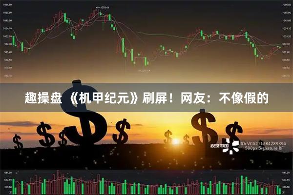 趣操盘 《机甲纪元》刷屏！网友：不像假的