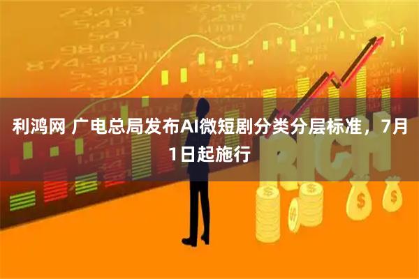 利鸿网 广电总局发布AI微短剧分类分层标准，7月1日起施行