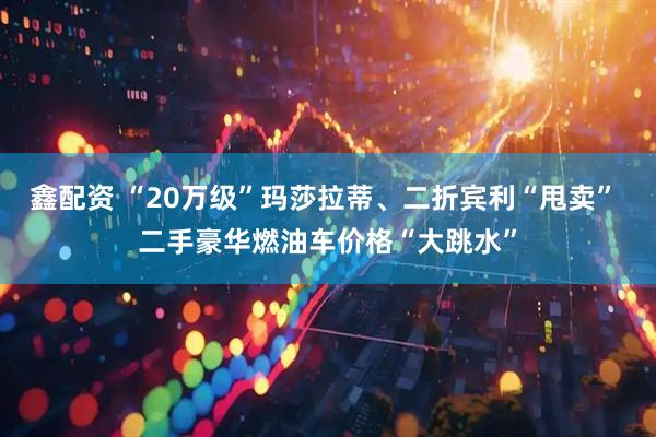 鑫配资 “20万级”玛莎拉蒂、二折宾利“甩卖” 二手豪华燃油车价格“大跳水”