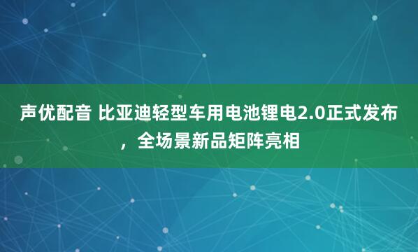 声优配音 比亚迪轻型车用电池锂电2.0正式发布，全场景新品矩阵亮相