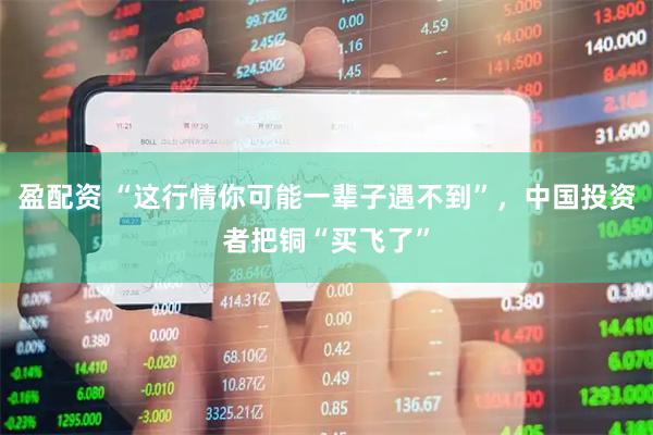 盈配资 “这行情你可能一辈子遇不到”，中国投资者把铜“买飞了”