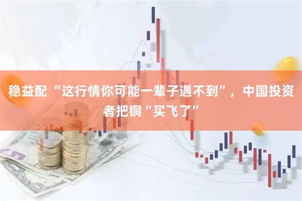 稳益配 “这行情你可能一辈子遇不到”，中国投资者把铜“买飞了”