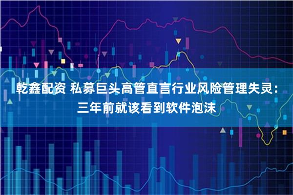 乾鑫配资 私募巨头高管直言行业风险管理失灵：三年前就该看到软件泡沫
