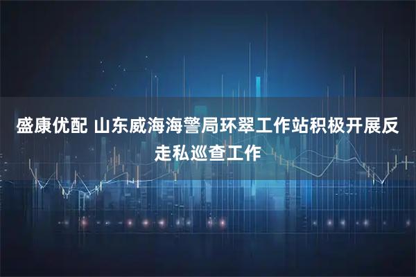 盛康优配 山东威海海警局环翠工作站积极开展反走私巡查工作
