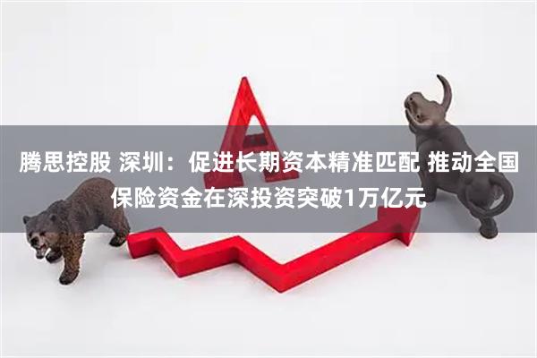 腾思控股 深圳：促进长期资本精准匹配 推动全国保险资金在深投资突破1万亿元